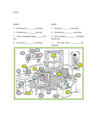 CLUES:




ACROSS                                      DOWN

1. The dinosaur is _________ the clown.     2. The book is _________ the soldier.

3. The blocks are __________ the train.     4. The blocks are __________ each other.

5. There is a puppet hanging ________ the   6. The fire engine is ___________ the teddy
kite.                                       and the doll.

8. The toys are __________ the shelves.     7.     The book leans ___________ the
                                            cupboard.
 
