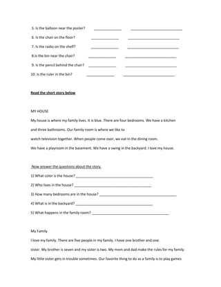 5. Is the balloon near the poster?      ______________          __________________________

6. Is the chair on the floor?          ______________         __________________________

7. Is the radio on the shelf?          ______________         __________________________

8.Is the bin near the chair?         ______________         __________________________

9. Is the pencil behind the chair?    ______________        __________________________

10. Is the ruler in the bin?         ______________        __________________________



Read the short story below



MY HOUSE

My house is where my family lives. It is blue. There are four bedrooms. We have a kitchen

and three bathrooms. Our family room is where we like to

watch television together. When people come over, we eat in the dining room.

We have a playroom in the basement. We have a swing in the backyard. I love my house.



Now answer the questions about the story.

1) What color is the house? _______________________________________

2) Who lives in the house? _______________________________________

3) How many bedrooms are in the house? _______________________________________

4) What is in the backyard? _______________________________________

5) What happens in the family room? _______________________________________



My Family

I love my family. There are five people in my family. I have one brother and one

sister. My brother is seven and my sister is two. My mom and dad make the rules for my family.

My little sister gets in trouble sometimes. Our favorite thing to do as a family is to play games
 