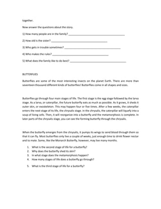 together.

Now answer the questions about the story.

1) How many people are in the family? _______________________________________

2) How old is the sister? _______________________________________

3) Who gets in trouble sometimes? _______________________________________

4) Who makes the rules? _______________________________________

5) What does the family like to do best? _______________________________________



BUTTERFLIES

Butterflies are some of the most interesting insects on the planet Earth. There are more than
seventeen thousand different kinds of butterflies! Butterflies come in all shapes and sizes.



Butterflies go through four main stages of life. The first stage is the egg stage followed by the larva
stage. As a larva, or caterpillar, the future butterfly eats as much as possible. As it grows, it sheds it
outer skin, or exoskeleton. This may happen four or five times. After a few weeks, the caterpillar
enters the next stage of its life, the chrysalis stage. In the chrysalis, the caterpillar will liquefy into a
soup of living cells. Then, it will reorganize into a butterfly and the metamorphosis is complete. In
later parts of the chrysalis stage, you can see the forming butterfly through the chrysalis.



When the butterfly emerges from the chrysalis, it pumps its wings to send blood through them so
that it can fly. Most butterflies only live a couple of weeks, just enough time to drink flower nectar
and to mate. Some, like the Monarch Butterfly, however, may live many months.

    1.   What is the second stage of life for a butterfly?
    2.   Why does the butterfly shed its skin?
    3.   In what stage does the metamorphosis happen?
    4.   How many stages of life does a butterfly go through?

    5. What is the third stage of life for a butterfly?
 