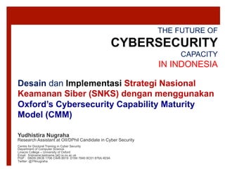 THE FUTURE OF
CYBERSECURITY
CAPACITY
IN INDONESIA
Yudhistira Nugraha
Research Assistant at OII/DPhil Candidate in Cyber Security
Centre for Doctoral Training in Cyber Security
Department of Computer Science
Linacre College – University of Oxford
Email : firstname.lastname [at] cs.ox.ac.uk
PGP : D6D9 28CB 1706 C449 8919 D184 7840 8C01 876A 4E9A
Twitter: @YNnugraha
Desain dan Implementasi Strategi Nasional
Keamanan Siber (SNKS) dengan menggunakan
Oxford’s Cybersecurity Capability Maturity
Model (CMM)
 