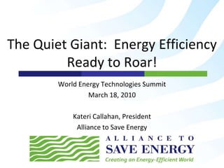 The Quiet Giant:Energy Efficiency Ready to Roar! World Energy Technologies Summit March 18, 2010 Kateri Callahan, President Alliance to Save Energy 