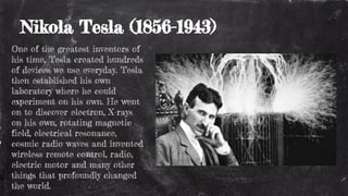 Nikola Tesla (1856-1943)
One of the greatest inventors of
his time, Tesla created hundreds
of devices we use everyday. Tesla
then established his own
laboratory where he could
experiment on his own. He went
on to discover electron, X-rays
on his own, rotating magnetic
field, electrical resonance,
cosmic radio waves and invented
wireless remote control, radio,
electric motor and many other
things that profoundly changed
the world.
 