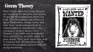 Germ Theory
Germ theory states that many diseases
are caused by the presence and actions
of specific microorganisms within the
body. The observations and actions of
Ignaz Semmelweis, Joseph Lister and
John Snow would retrospectively be
acknowledged as contributing to the
acceptance of germ theory. Louis
Pasteur in the 1860s and then Robert
Koch provided the scientific proof for
germ theory. Their work opened the door
to research into the identification of
disease-causing germs and potential life-
saving treatments.
 