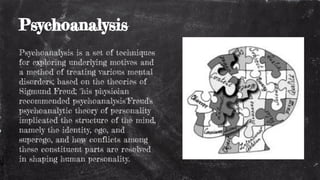 Psychoanalysis
Psychoanalysis is a set of techniques
for exploring underlying motives and
a method of treating various mental
disorders; based on the theories of
Sigmund Freud; "his physician
recommended psychoanalysis"Freud's
psychoanalytic theory of personality
implicated the structure of the mind,
namely the identity, ego, and
superego, and how conflicts among
these constituent parts are resolved
in shaping human personality.
 
