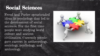Social Sciences
Freud and Pavlov spearheaded
ideas in psychology that led to
the development of social
sciences. For the first time
people were studying world
culture and ancient
civilization. Currently people
gave careers in anthropology,
sociology, psychology, and
archeology.
 