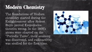 Modern Chemistry
The foundations of Modern
chemistry started during the
Enlightenment after Robert
Boyle proved Empedocles
theories wrong. In the 1800’s
atoms were charted on the
“Periodic Table”, their anatomy
was discovered, and radioactivity
was studied for the first time.
 