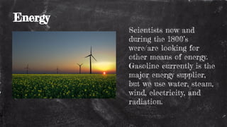 Energy
Scientists now and
during the 1800’s
were/are looking for
other means of energy.
Gasoline currently is the
major energy supplier,
but we use water, steam,
wind, electricity, and
radiation.
 