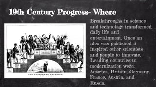 19th Century Progress- Where
Breakthroughs in science
and technology transformed
daily life and
entertainment. Once an
idea was published it
inspired other scientists
and people to innovate.
Leading countries to
modernization were:
America, Britain, Germany,
France, Austria, and
Russia.
 