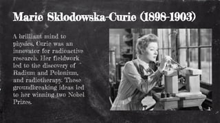 Marie Sklodowska-Curie (1898-1903)
A brilliant mind to
physics, Curie was an
innovator for radioactive
research. Her fieldwork
led to the discovery of
Radium and Polonium,
and radiotherapy. These
groundbreaking ideas led
to her winning two Nobel
Prizes.
 