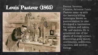 Louis Pasteur (1865) Doctor, Inventor,
Chemist, Scientist Louis
Pasteur came up with
the bacteria-killing
techniques known as
pasteurization; he also
developed a vaccination
for anthrax and rabies,
TB, and cholera. He is
considered one of the
giants of biology/science,
discovering germ theory,
sterilization, antibiotics,
vaccines, and modern
biology.
 