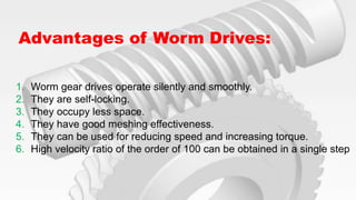 Advantages of Worm Drives:
1. Worm gear drives operate silently and smoothly.
2. They are self-locking.
3. They occupy less space.
4. They have good meshing effectiveness.
5. They can be used for reducing speed and increasing torque.
6. High velocity ratio of the order of 100 can be obtained in a single step
 