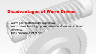 Disadvantages of Worm Drives:
1. Worm gear materials are expensive.
2. Worm drives have high power losses and low transmission
efficiency.
3. They produce a lot of heat.
 