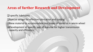 Areas of further Research and Development
 specific lubricants
Special design for effective lubrication and cooling
New material to accommodate less losses of material in worm wheel
Development of specific pair of material for higher transmission
capacity and efficiency
 