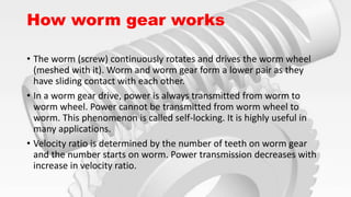 How worm gear works
• The worm (screw) continuously rotates and drives the worm wheel
(meshed with it). Worm and worm gear form a lower pair as they
have sliding contact with each other.
• In a worm gear drive, power is always transmitted from worm to
worm wheel. Power cannot be transmitted from worm wheel to
worm. This phenomenon is called self-locking. It is highly useful in
many applications.
• Velocity ratio is determined by the number of teeth on worm gear
and the number starts on worm. Power transmission decreases with
increase in velocity ratio.
 