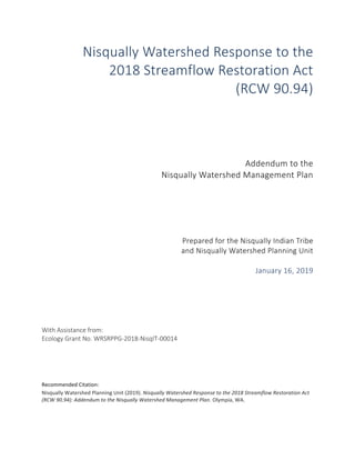 i	
Nisqually Watershed Response to the
2018 Streamflow Restoration Act
(RCW 90.94)
Addendum to the
Nisqually Watershed Management Plan
Prepared for the Nisqually Indian Tribe
and Nisqually Watershed Planning Unit
January 16, 2019
	
	
	
With Assistance from:
Ecology Grant No. WRSRPPG-2018-NisqIT-00014
	
	
	
	
Recommended	Citation:		
Nisqually	Watershed	Planning	Unit	(2019).	Nisqually	Watershed	Response	to	the	2018	Streamflow	Restoration	Act	
(RCW	90.94):	Addendum	to	the	Nisqually	Watershed	Management	Plan.	Olympia,	WA.	
	 	
 