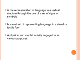    is the representation of language in a textual
    medium through the use of a set of signs or
    symbols

   Is a method of representing language in a visual or
    tactile form

   A physical and mental activity engaged in for
    various purposes.
 