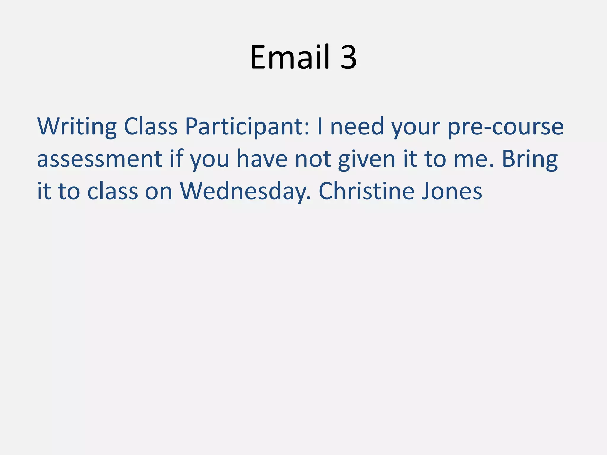 Email 3
Writing Class Participant: I need your pre-course
assessment if you have not given it to me. Bring
it to class on Wednesday. Christine Jones
 