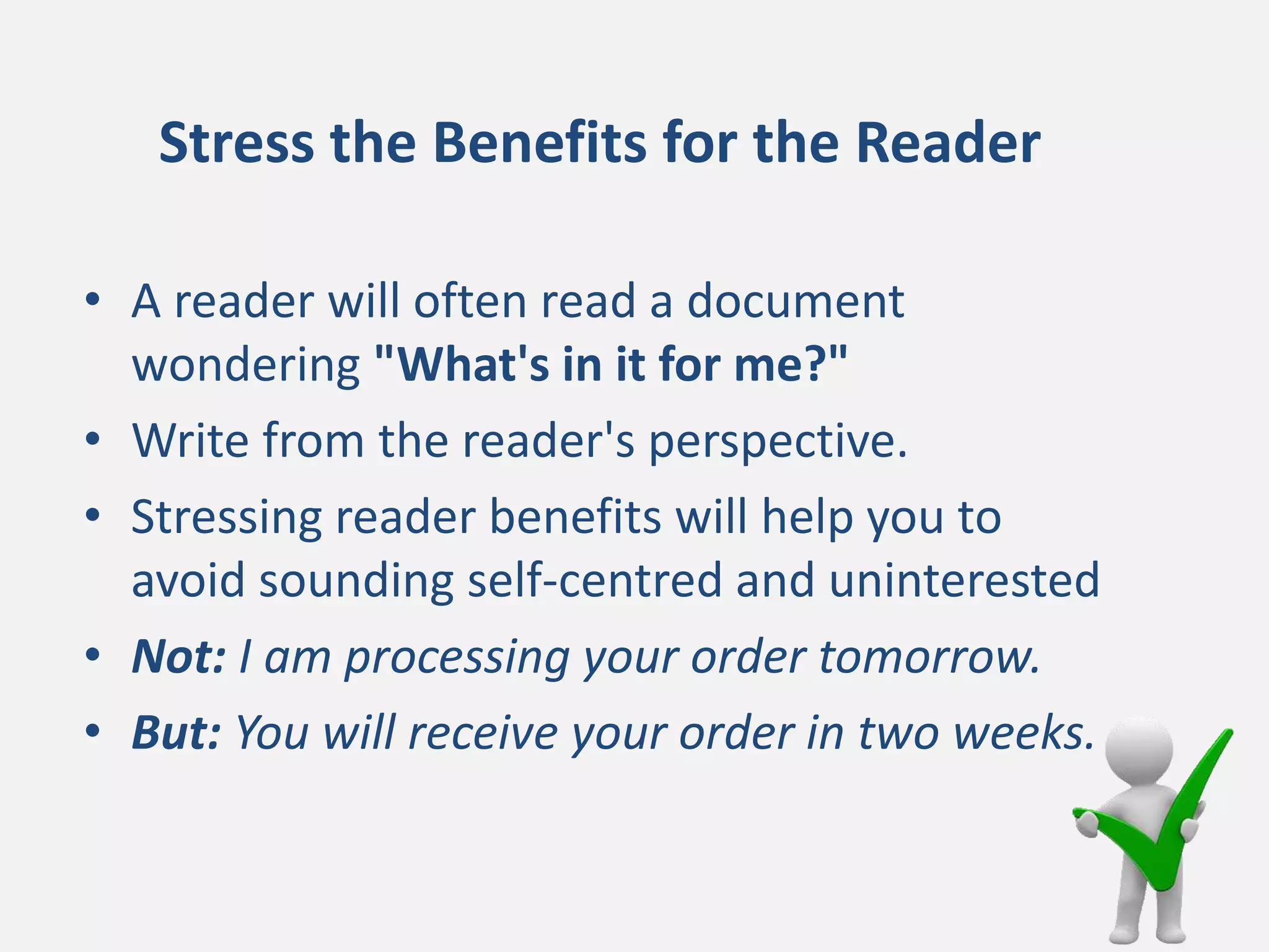 Stress the Benefits for the Reader
• A reader will often read a document
wondering "What's in it for me?"
• Write from the reader's perspective.
• Stressing reader benefits will help you to
avoid sounding self-centred and uninterested
• Not: I am processing your order tomorrow.
• But: You will receive your order in two weeks.
 