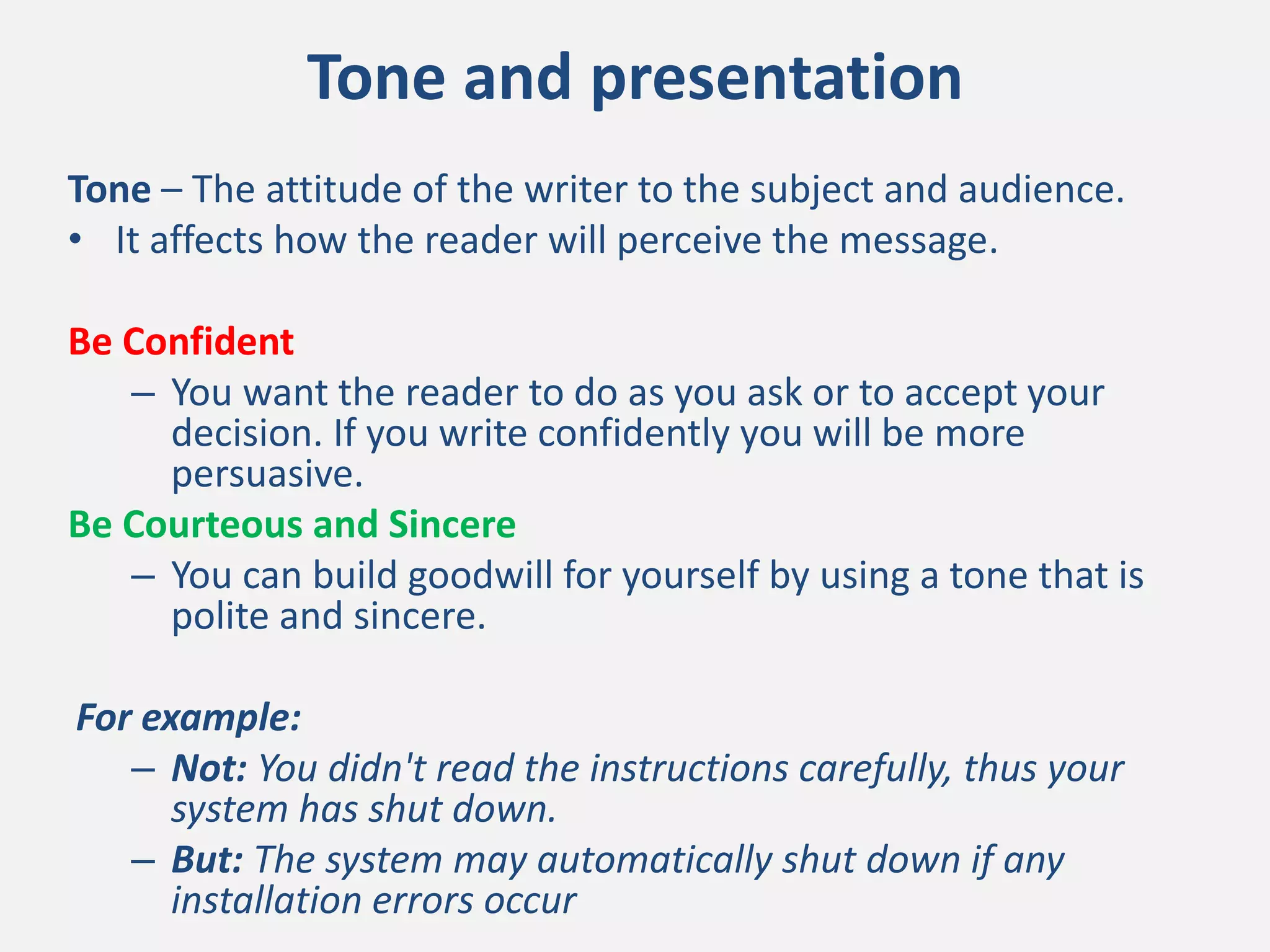 Tone and presentation
Tone – The attitude of the writer to the subject and audience.
• It affects how the reader will perceive the message.
Be Confident
– You want the reader to do as you ask or to accept your
decision. If you write confidently you will be more
persuasive.
Be Courteous and Sincere
– You can build goodwill for yourself by using a tone that is
polite and sincere.
For example:
– Not: You didn't read the instructions carefully, thus your
system has shut down.
– But: The system may automatically shut down if any
installation errors occur
 