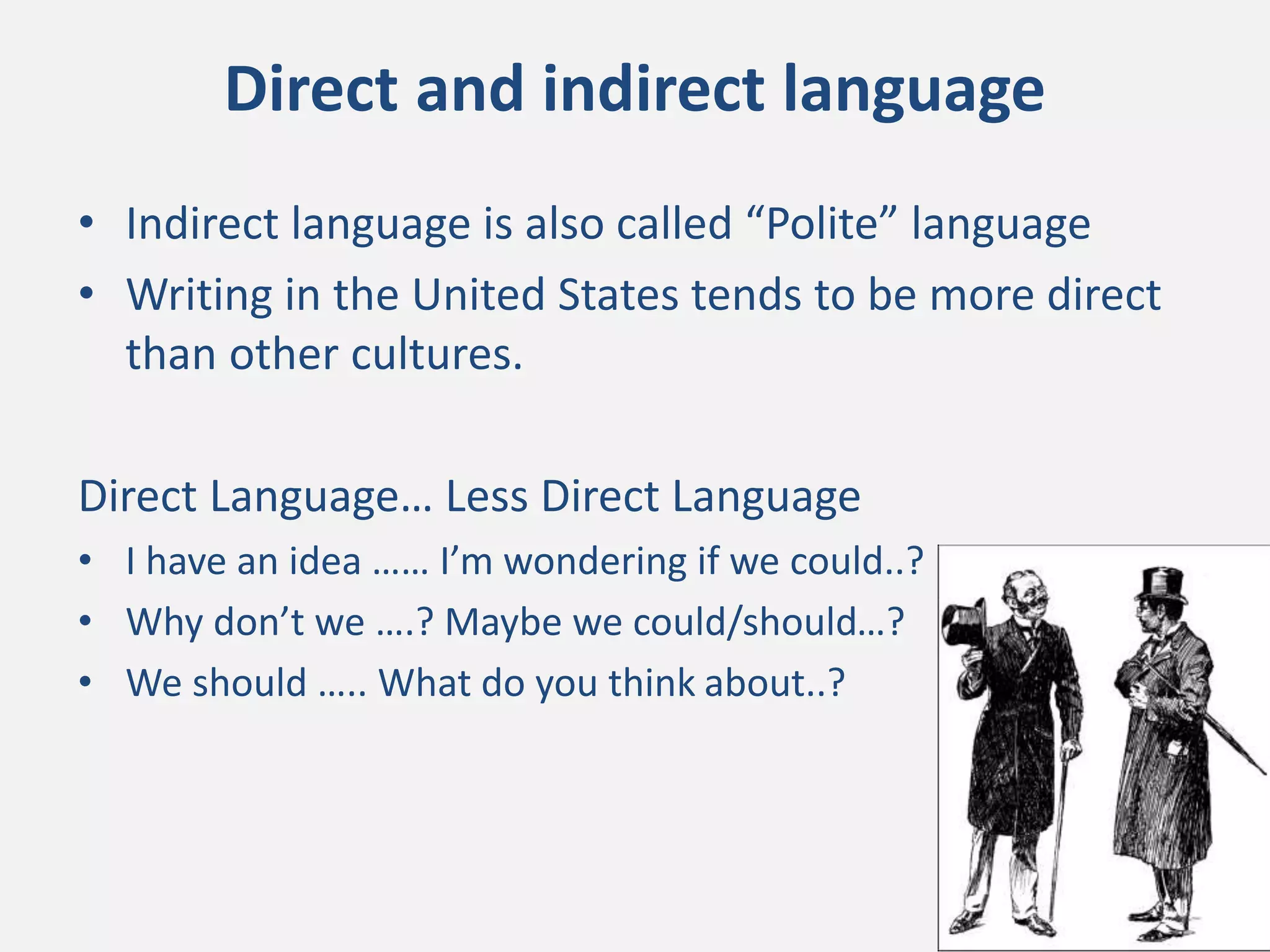 • Indirect language is also called “Polite” language
• Writing in the United States tends to be more direct
than other cultures.
Direct Language… Less Direct Language
• I have an idea …… I’m wondering if we could..?
• Why don’t we ….? Maybe we could/should…?
• We should ….. What do you think about..?
Direct and indirect language
 