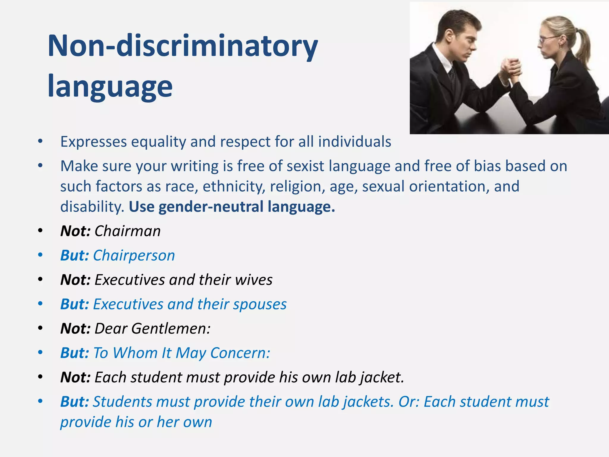 • Expresses equality and respect for all individuals
• Make sure your writing is free of sexist language and free of bias based on
such factors as race, ethnicity, religion, age, sexual orientation, and
disability. Use gender-neutral language.
• Not: Chairman
• But: Chairperson
• Not: Executives and their wives
• But: Executives and their spouses
• Not: Dear Gentlemen:
• But: To Whom It May Concern:
• Not: Each student must provide his own lab jacket.
• But: Students must provide their own lab jackets. Or: Each student must
provide his or her own
Non-discriminatory
language
 