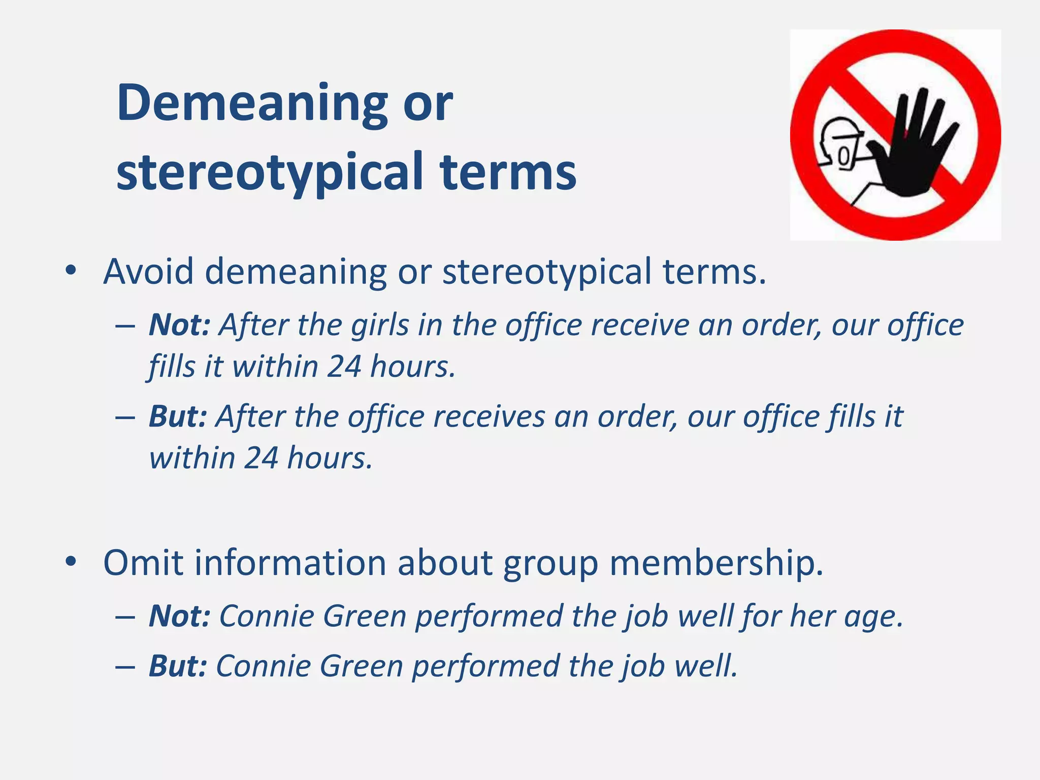 Demeaning or
stereotypical terms
• Avoid demeaning or stereotypical terms.
– Not: After the girls in the office receive an order, our office
fills it within 24 hours.
– But: After the office receives an order, our office fills it
within 24 hours.
• Omit information about group membership.
– Not: Connie Green performed the job well for her age.
– But: Connie Green performed the job well.
 