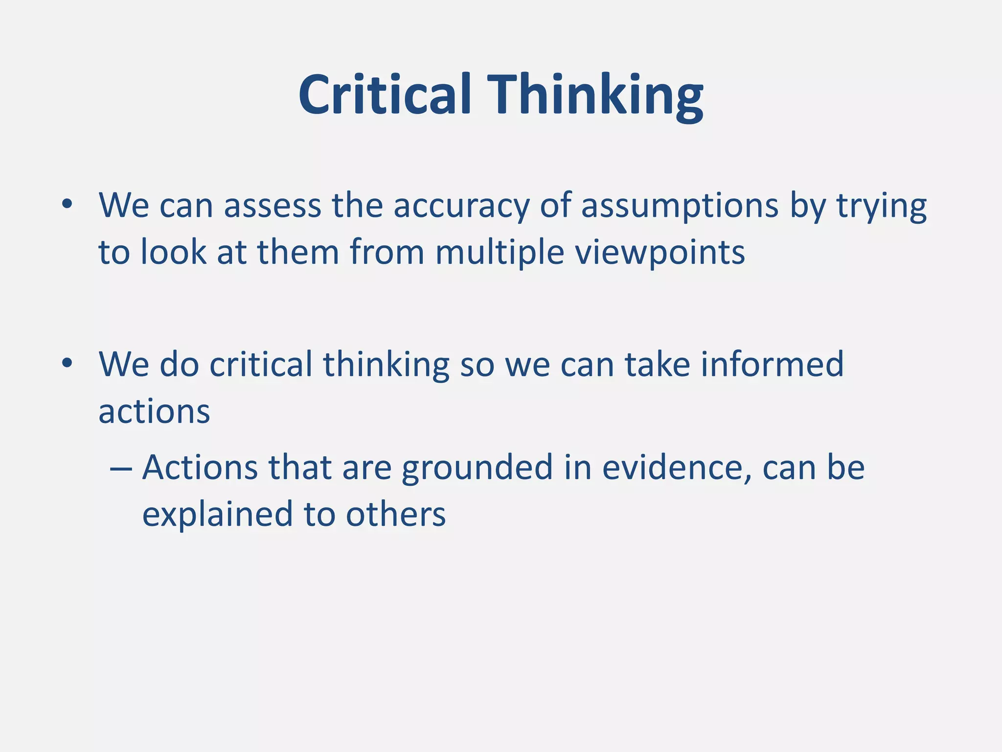 Critical Thinking
• We can assess the accuracy of assumptions by trying
to look at them from multiple viewpoints
• We do critical thinking so we can take informed
actions
– Actions that are grounded in evidence, can be
explained to others
 