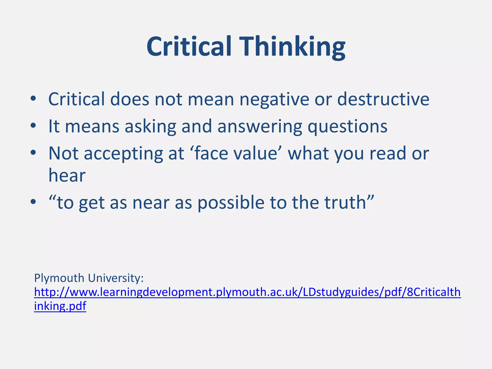 Critical Thinking
• Critical does not mean negative or destructive
• It means asking and answering questions
• Not accepting at ‘face value’ what you read or
hear
• “to get as near as possible to the truth”
Plymouth University:
http://www.learningdevelopment.plymouth.ac.uk/LDstudyguides/pdf/8Criticalth
inking.pdf
 