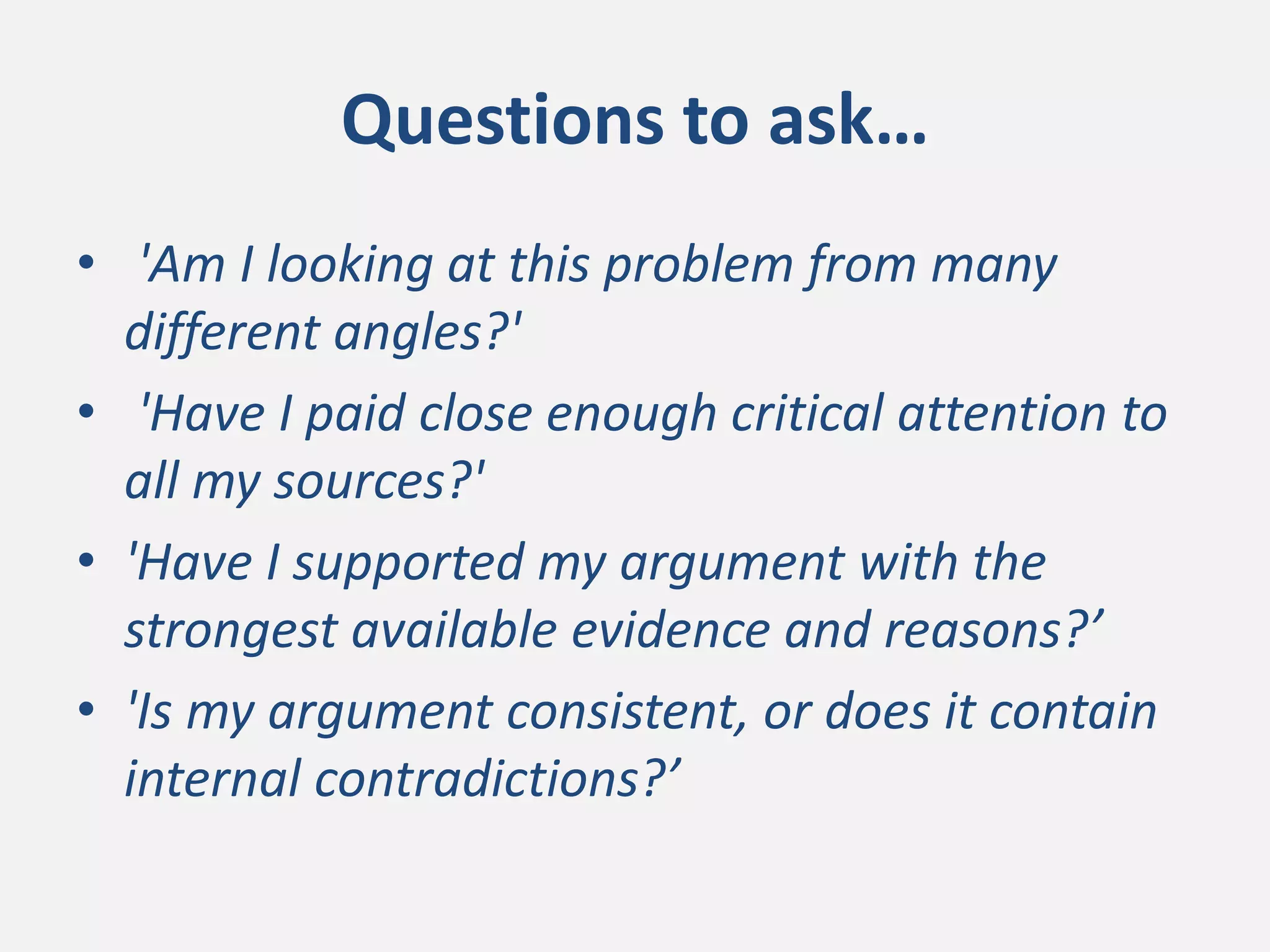 Questions to ask…
• 'Am I looking at this problem from many
different angles?'
• 'Have I paid close enough critical attention to
all my sources?'
• 'Have I supported my argument with the
strongest available evidence and reasons?’
• 'Is my argument consistent, or does it contain
internal contradictions?’
 