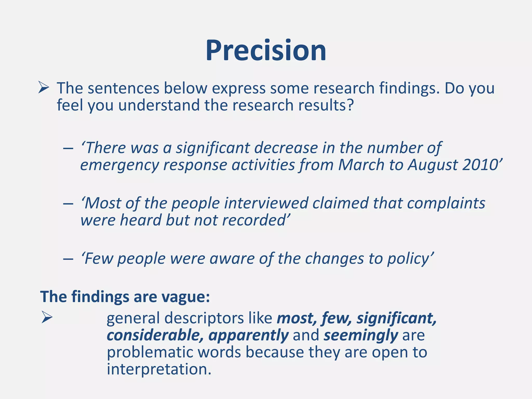 Precision
 The sentences below express some research findings. Do you
feel you understand the research results?
– ‘There was a significant decrease in the number of
emergency response activities from March to August 2010’
– ‘Most of the people interviewed claimed that complaints
were heard but not recorded’
– ‘Few people were aware of the changes to policy’
The findings are vague:
 general descriptors like most, few, significant,
considerable, apparently and seemingly are
problematic words because they are open to
interpretation.
 