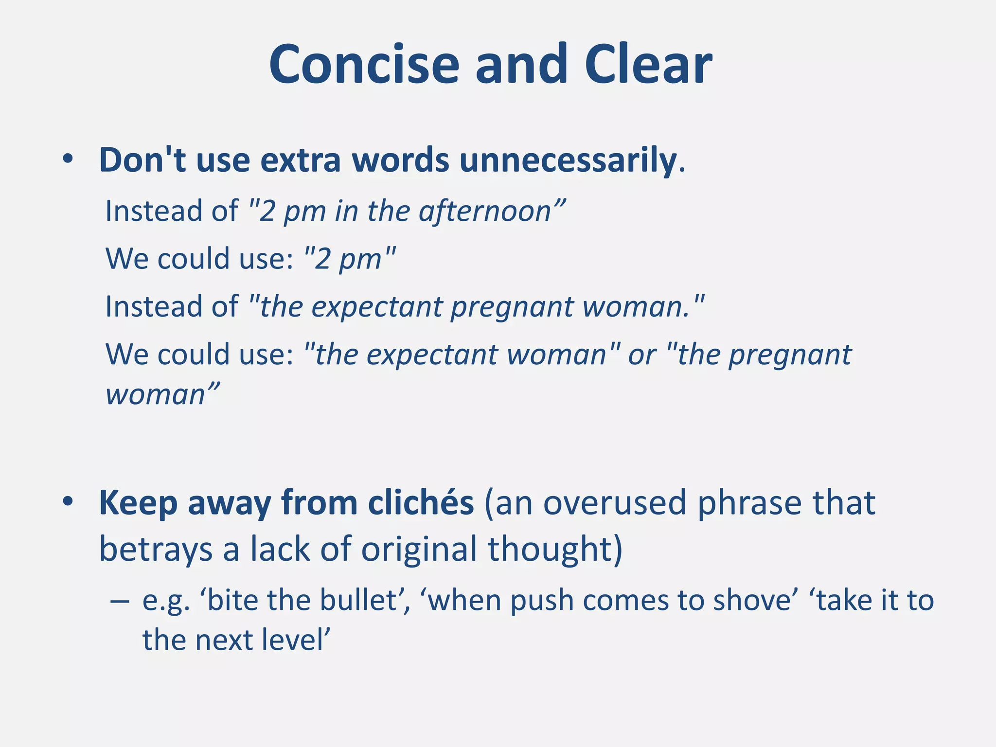Concise and Clear
• Don't use extra words unnecessarily.
Instead of "2 pm in the afternoon”
We could use: "2 pm"
Instead of "the expectant pregnant woman."
We could use: "the expectant woman" or "the pregnant
woman”
• Keep away from clichés (an overused phrase that
betrays a lack of original thought)
– e.g. ‘bite the bullet’, ‘when push comes to shove’ ‘take it to
the next level’
 