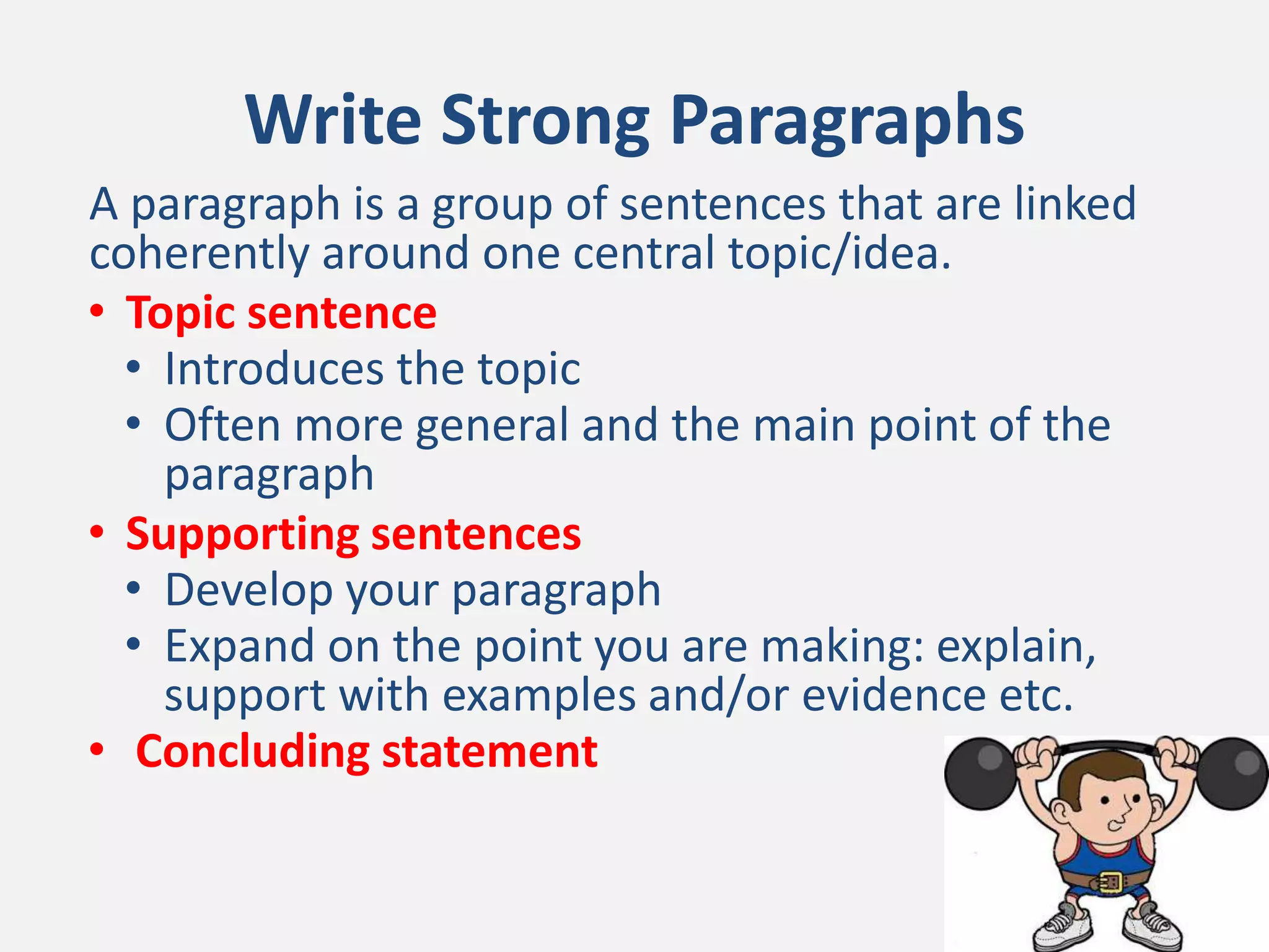 Write Strong Paragraphs
A paragraph is a group of sentences that are linked
coherently around one central topic/idea.
• Topic sentence
• Introduces the topic
• Often more general and the main point of the
paragraph
• Supporting sentences
• Develop your paragraph
• Expand on the point you are making: explain,
support with examples and/or evidence etc.
• Concluding statement
 