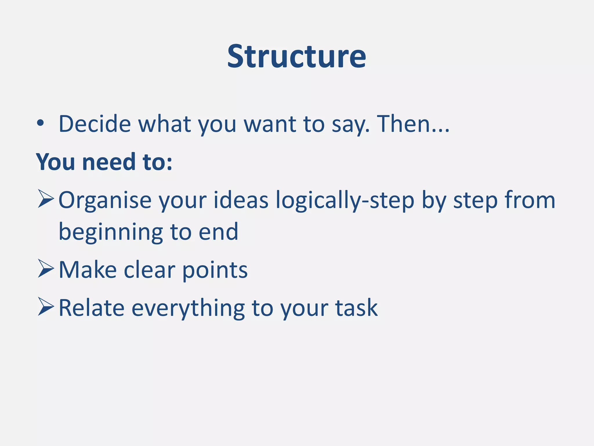 Structure
• Decide what you want to say. Then...
You need to:
Organise your ideas logically-step by step from
beginning to end
Make clear points
Relate everything to your task
 