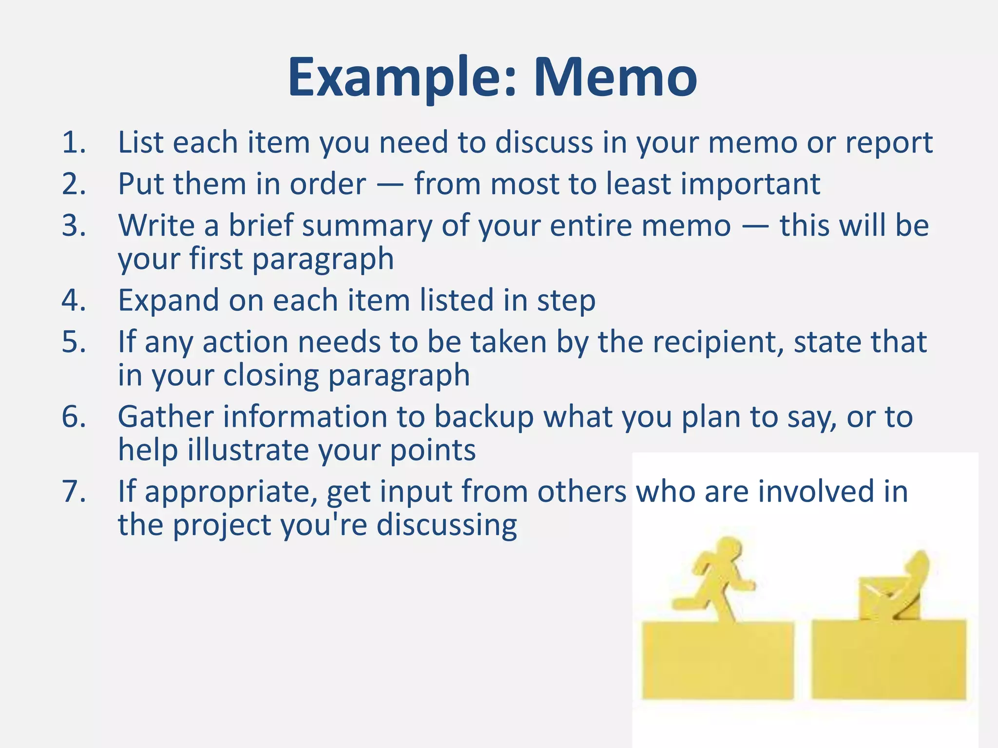 Example: Memo
1. List each item you need to discuss in your memo or report
2. Put them in order — from most to least important
3. Write a brief summary of your entire memo — this will be
your first paragraph
4. Expand on each item listed in step
5. If any action needs to be taken by the recipient, state that
in your closing paragraph
6. Gather information to backup what you plan to say, or to
help illustrate your points
7. If appropriate, get input from others who are involved in
the project you're discussing
 