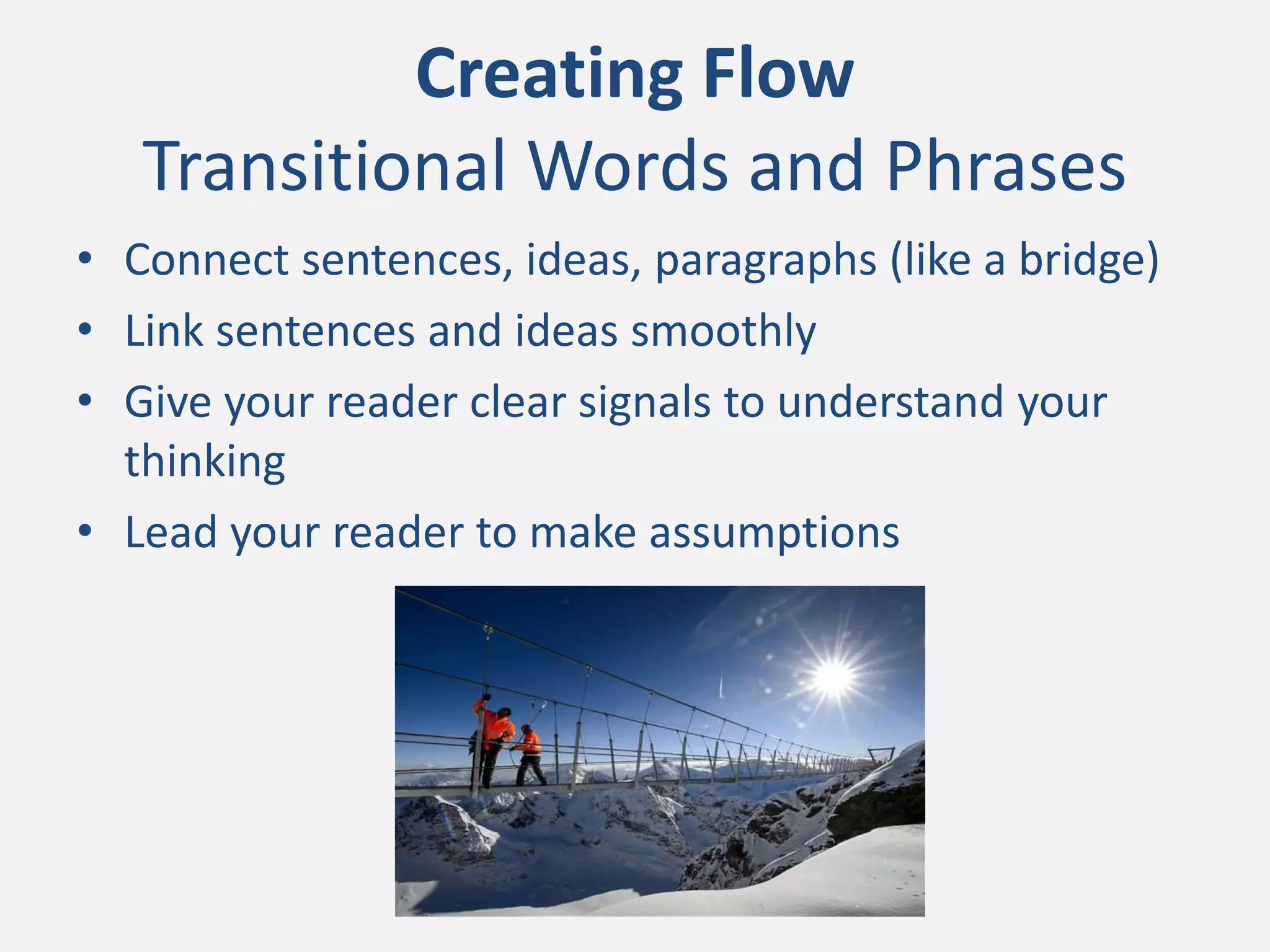 Creating Flow
Transitional Words and Phrases
• Connect sentences, ideas, paragraphs (like a bridge)
• Link sentences and ideas smoothly
• Give your reader clear signals to understand your
thinking
• Lead your reader to make assumptions
 