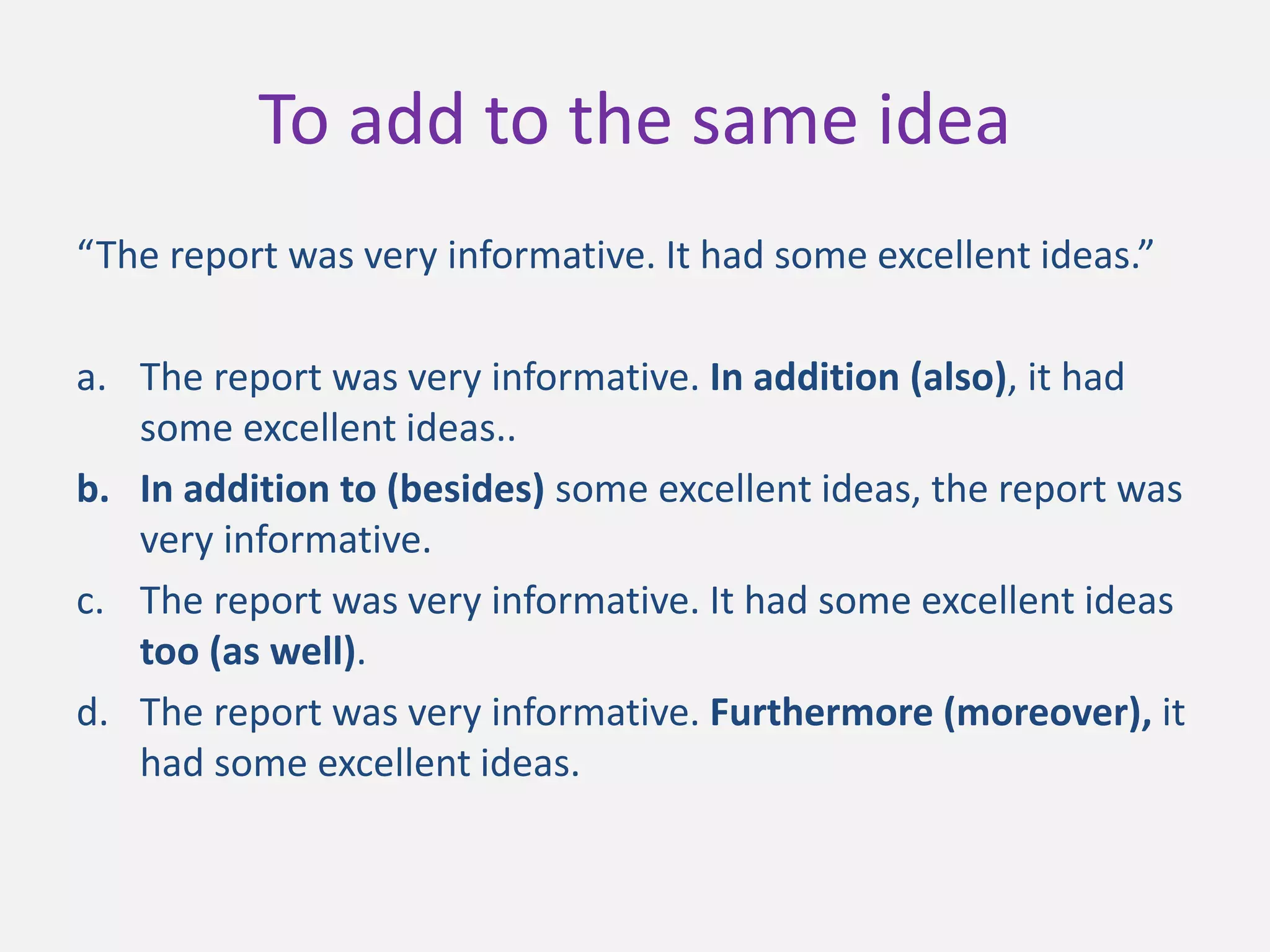 To add to the same idea
“The report was very informative. It had some excellent ideas.”
a. The report was very informative. In addition (also), it had
some excellent ideas..
b. In addition to (besides) some excellent ideas, the report was
very informative.
c. The report was very informative. It had some excellent ideas
too (as well).
d. The report was very informative. Furthermore (moreover), it
had some excellent ideas.
 