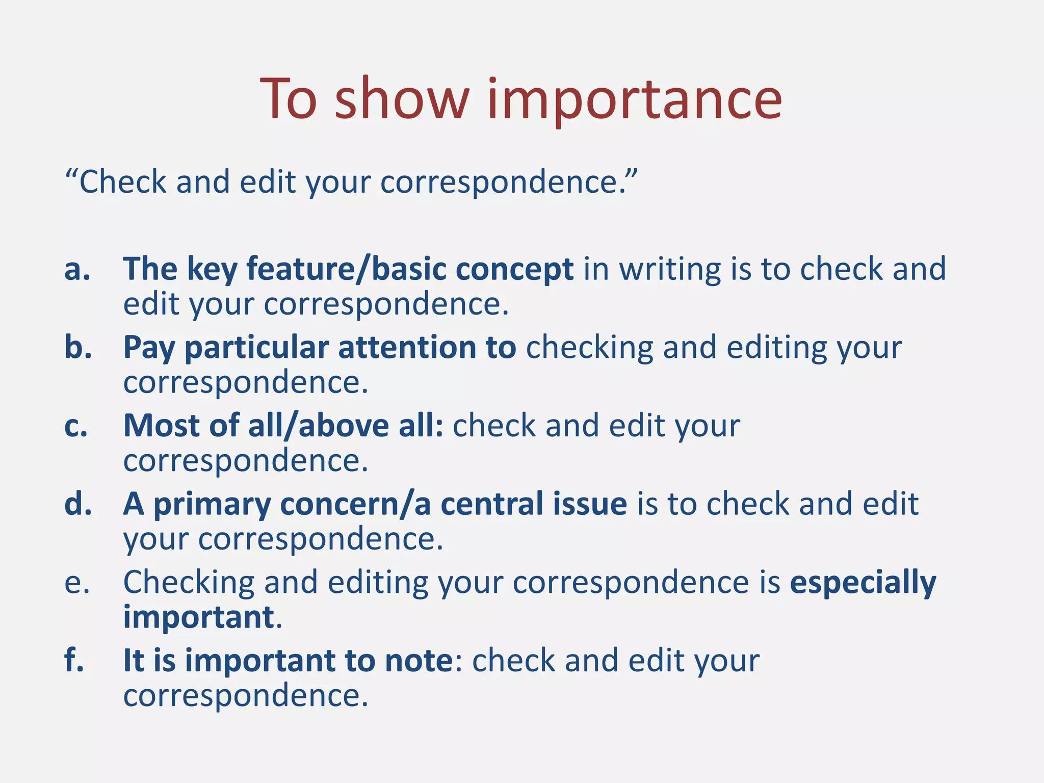 “Check and edit your correspondence.”
a. The key feature/basic concept in writing is to check and
edit your correspondence.
b. Pay particular attention to checking and editing your
correspondence.
c. Most of all/above all: check and edit your
correspondence.
d. A primary concern/a central issue is to check and edit
your correspondence.
e. Checking and editing your correspondence is especially
important.
f. It is important to note: check and edit your
correspondence.
To show importance
 