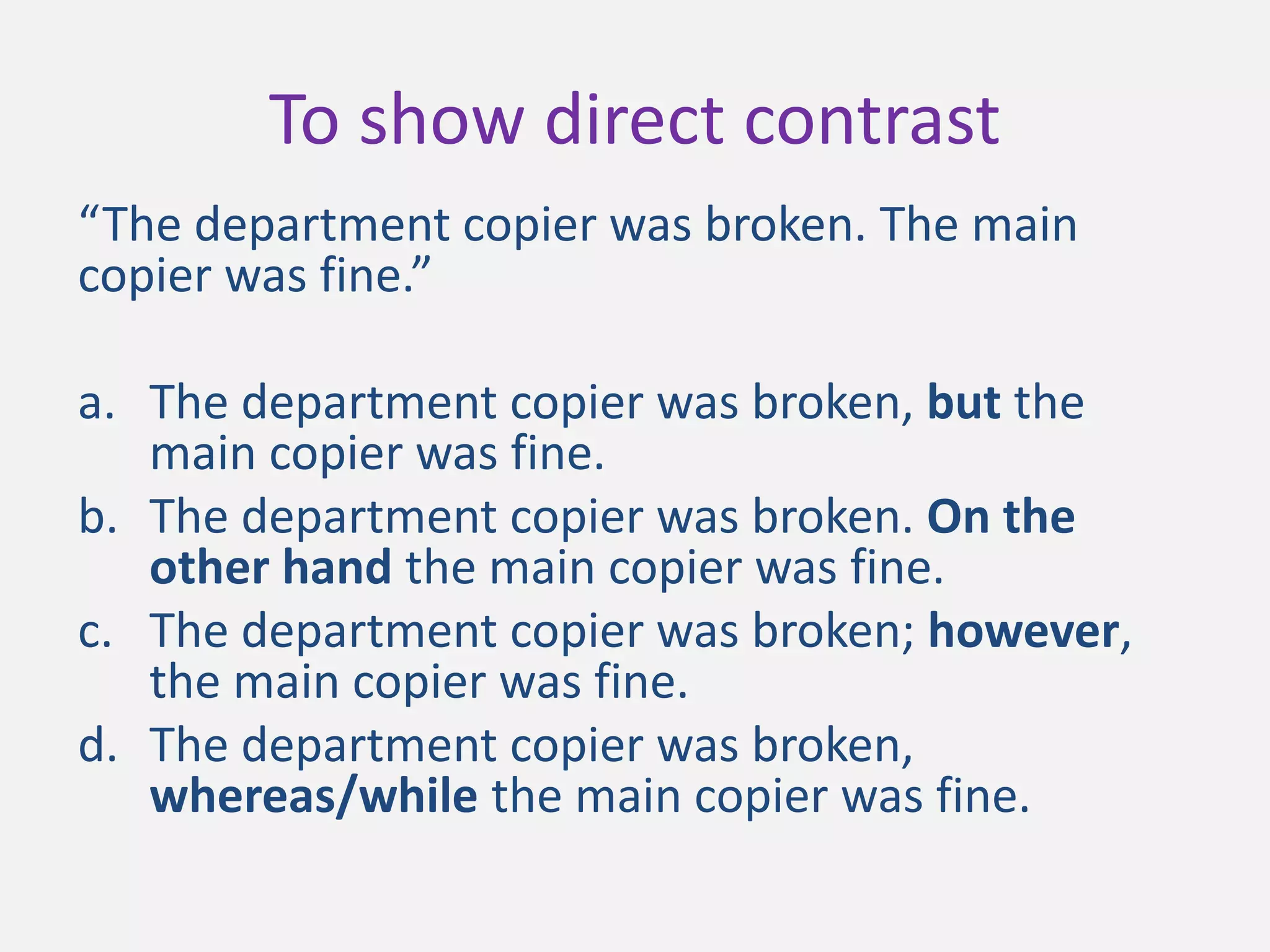 “The department copier was broken. The main
copier was fine.”
a. The department copier was broken, but the
main copier was fine.
b. The department copier was broken. On the
other hand the main copier was fine.
c. The department copier was broken; however,
the main copier was fine.
d. The department copier was broken,
whereas/while the main copier was fine.
To show direct contrast
 
