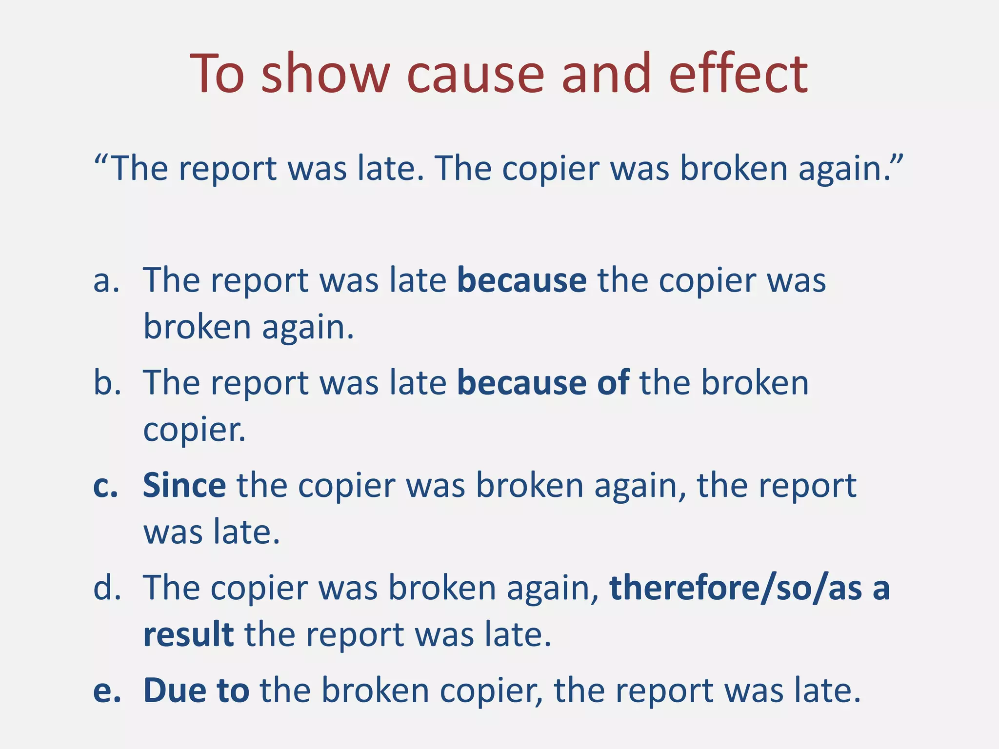 “The report was late. The copier was broken again.”
a. The report was late because the copier was
broken again.
b. The report was late because of the broken
copier.
c. Since the copier was broken again, the report
was late.
d. The copier was broken again, therefore/so/as a
result the report was late.
e. Due to the broken copier, the report was late.
To show cause and effect
 