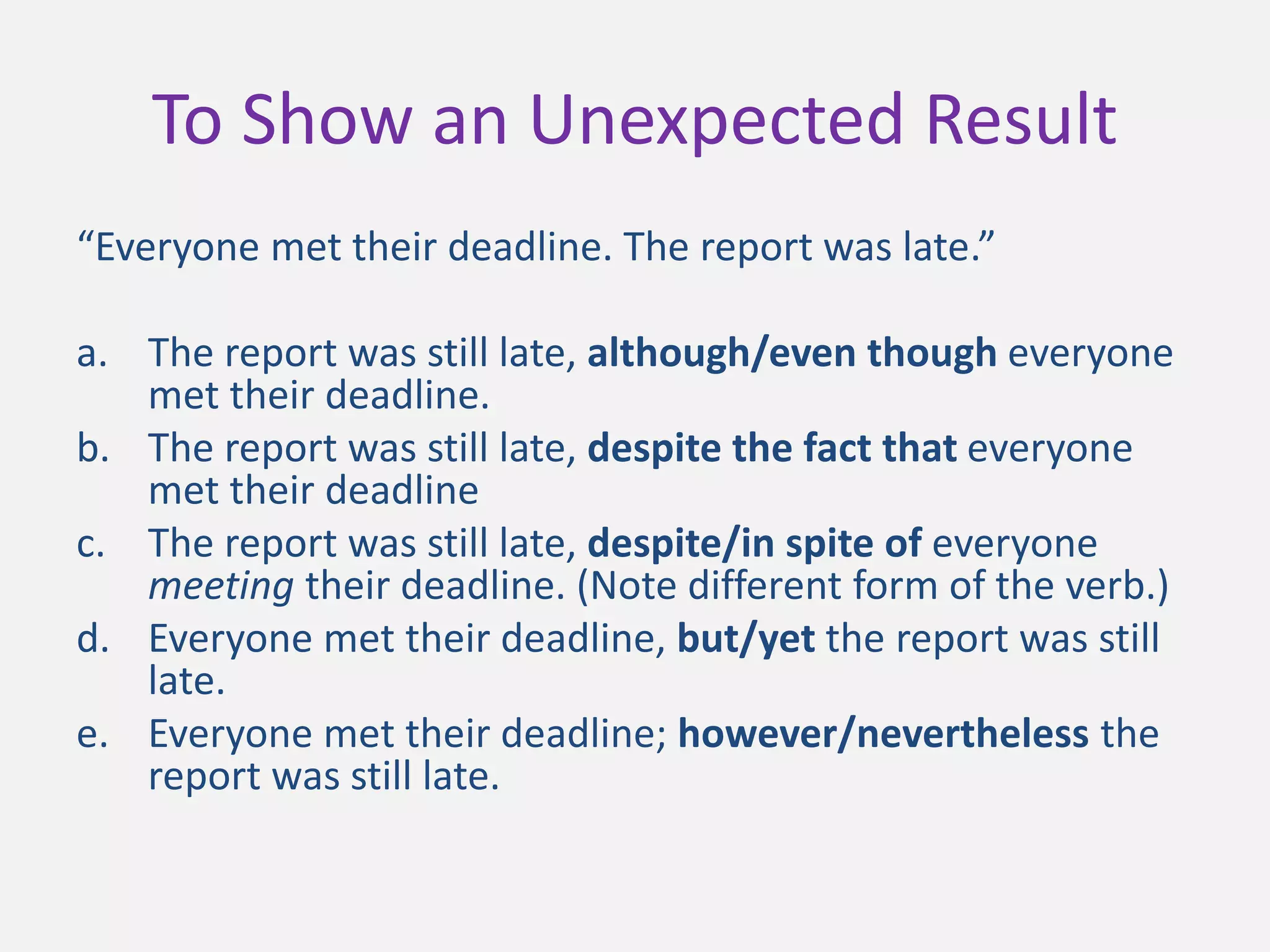 To Show an Unexpected Result
“Everyone met their deadline. The report was late.”
a. The report was still late, although/even though everyone
met their deadline.
b. The report was still late, despite the fact that everyone
met their deadline
c. The report was still late, despite/in spite of everyone
meeting their deadline. (Note different form of the verb.)
d. Everyone met their deadline, but/yet the report was still
late.
e. Everyone met their deadline; however/nevertheless the
report was still late.
 