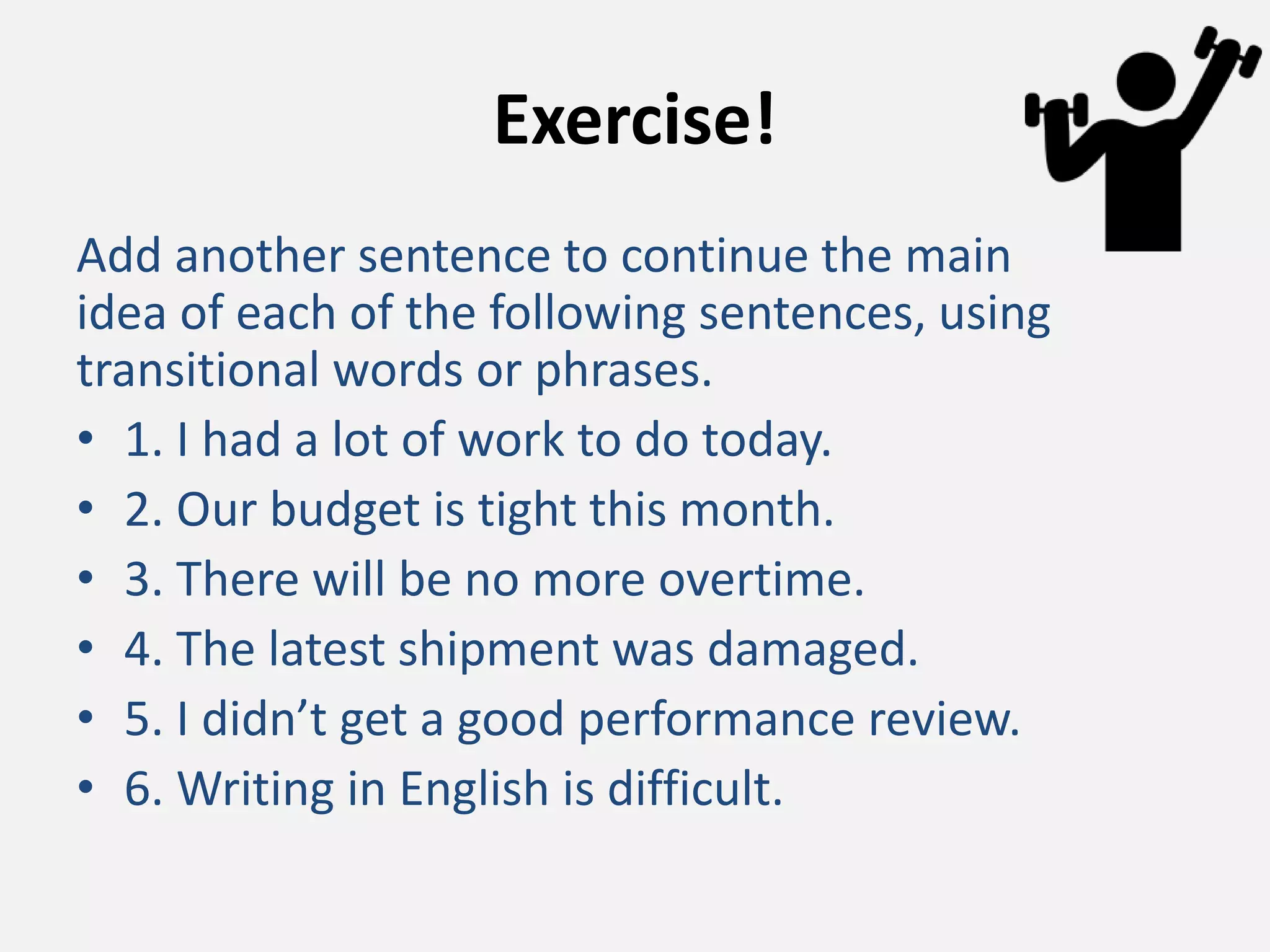 Exercise!
Add another sentence to continue the main
idea of each of the following sentences, using
transitional words or phrases.
• 1. I had a lot of work to do today.
• 2. Our budget is tight this month.
• 3. There will be no more overtime.
• 4. The latest shipment was damaged.
• 5. I didn’t get a good performance review.
• 6. Writing in English is difficult.
 