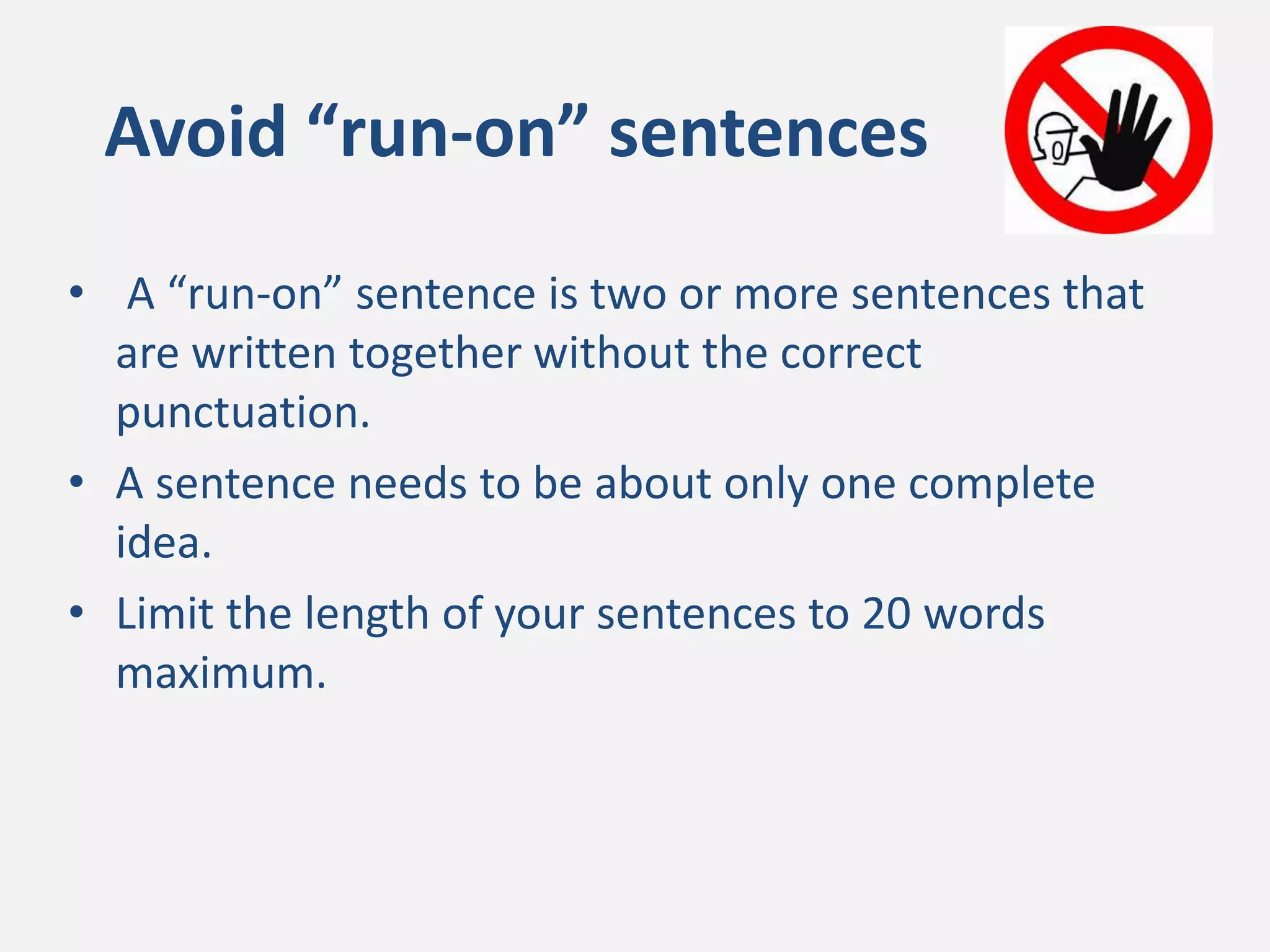 Avoid “run-on” sentences
• A “run-on” sentence is two or more sentences that
are written together without the correct
punctuation.
• A sentence needs to be about only one complete
idea.
• Limit the length of your sentences to 20 words
maximum.
 