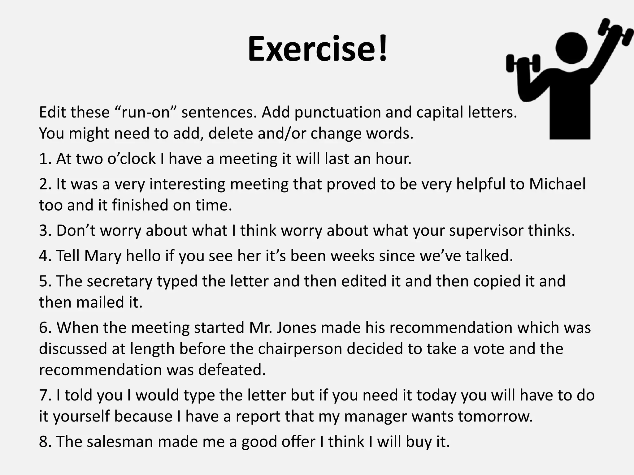 Exercise!
Edit these “run-on” sentences. Add punctuation and capital letters.
You might need to add, delete and/or change words.
1. At two o’clock I have a meeting it will last an hour.
2. It was a very interesting meeting that proved to be very helpful to Michael
too and it finished on time.
3. Don’t worry about what I think worry about what your supervisor thinks.
4. Tell Mary hello if you see her it’s been weeks since we’ve talked.
5. The secretary typed the letter and then edited it and then copied it and
then mailed it.
6. When the meeting started Mr. Jones made his recommendation which was
discussed at length before the chairperson decided to take a vote and the
recommendation was defeated.
7. I told you I would type the letter but if you need it today you will have to do
it yourself because I have a report that my manager wants tomorrow.
8. The salesman made me a good offer I think I will buy it.
 