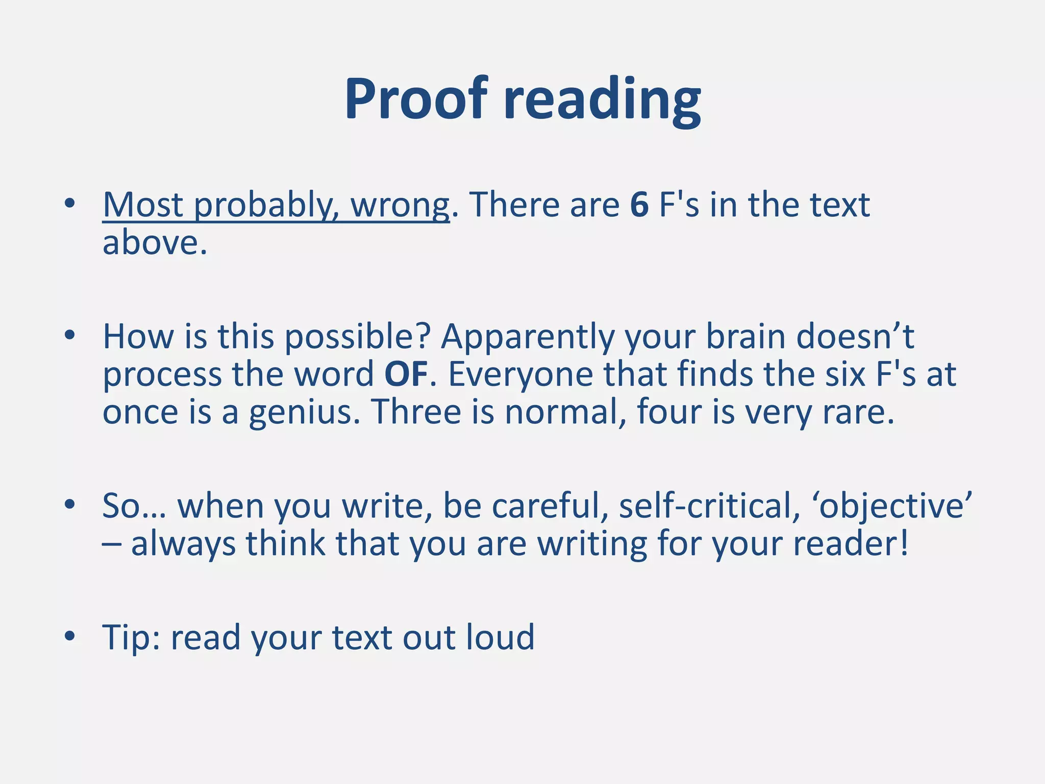 Proof reading
• Most probably, wrong. There are 6 F's in the text
above.
• How is this possible? Apparently your brain doesn’t
process the word OF. Everyone that finds the six F's at
once is a genius. Three is normal, four is very rare.
• So… when you write, be careful, self-critical, ‘objective’
– always think that you are writing for your reader!
• Tip: read your text out loud
 