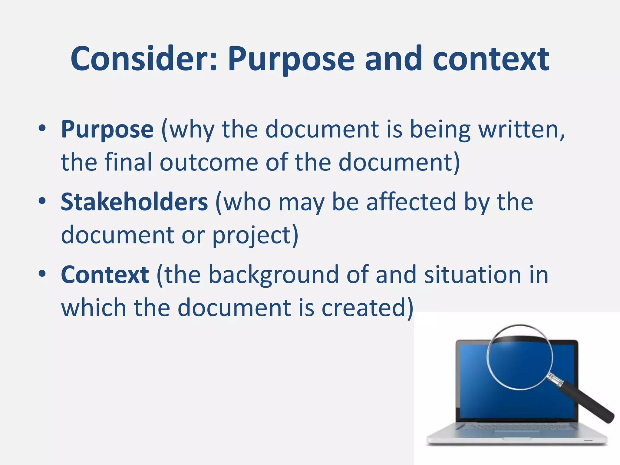 Consider: Purpose and context
• Purpose (why the document is being written,
the final outcome of the document)
• Stakeholders (who may be affected by the
document or project)
• Context (the background of and situation in
which the document is created).
 