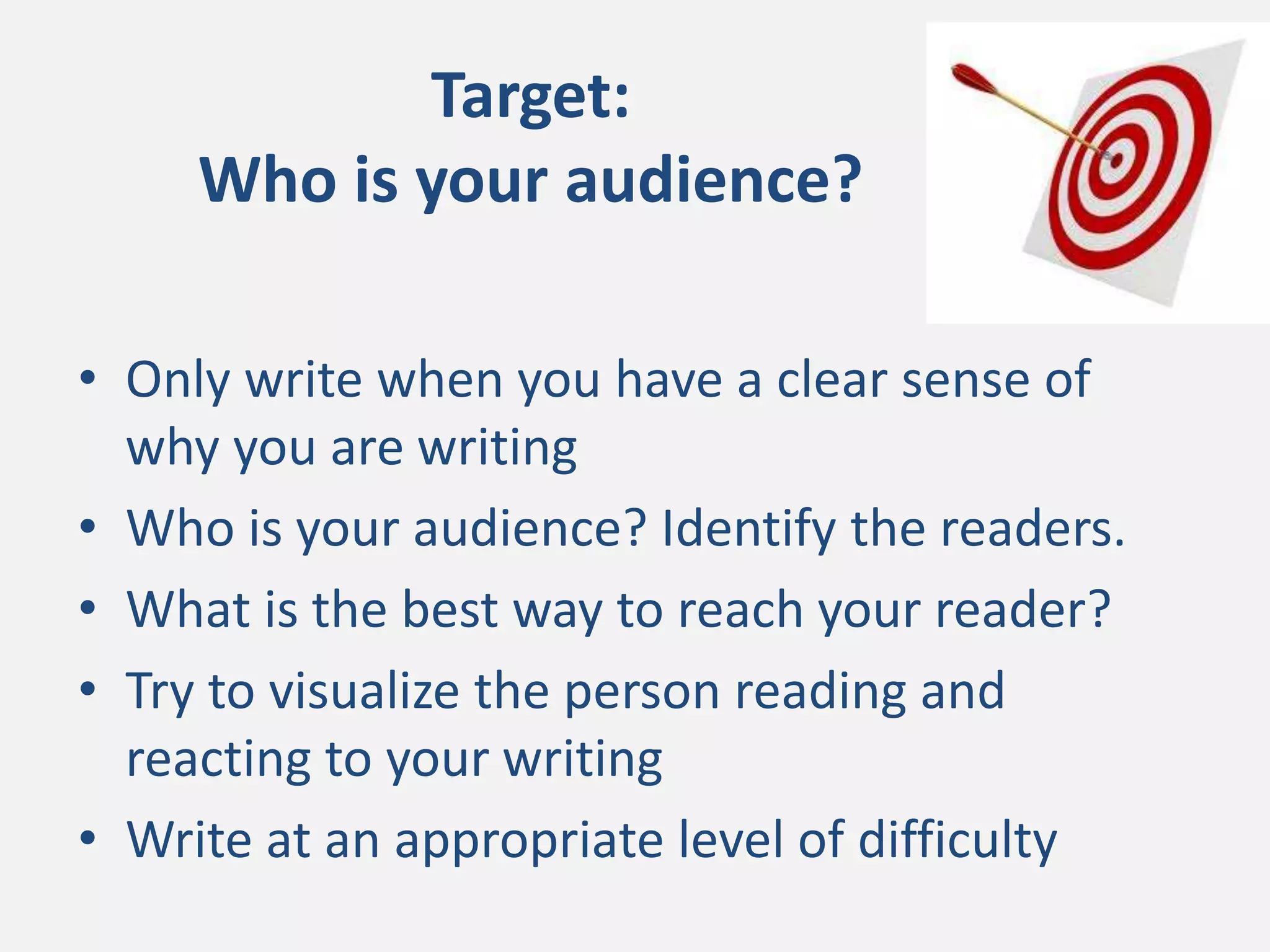 Target:
Who is your audience?
• Only write when you have a clear sense of
why you are writing
• Who is your audience? Identify the readers.
• What is the best way to reach your reader?
• Try to visualize the person reading and
reacting to your writing
• Write at an appropriate level of difficulty
 
