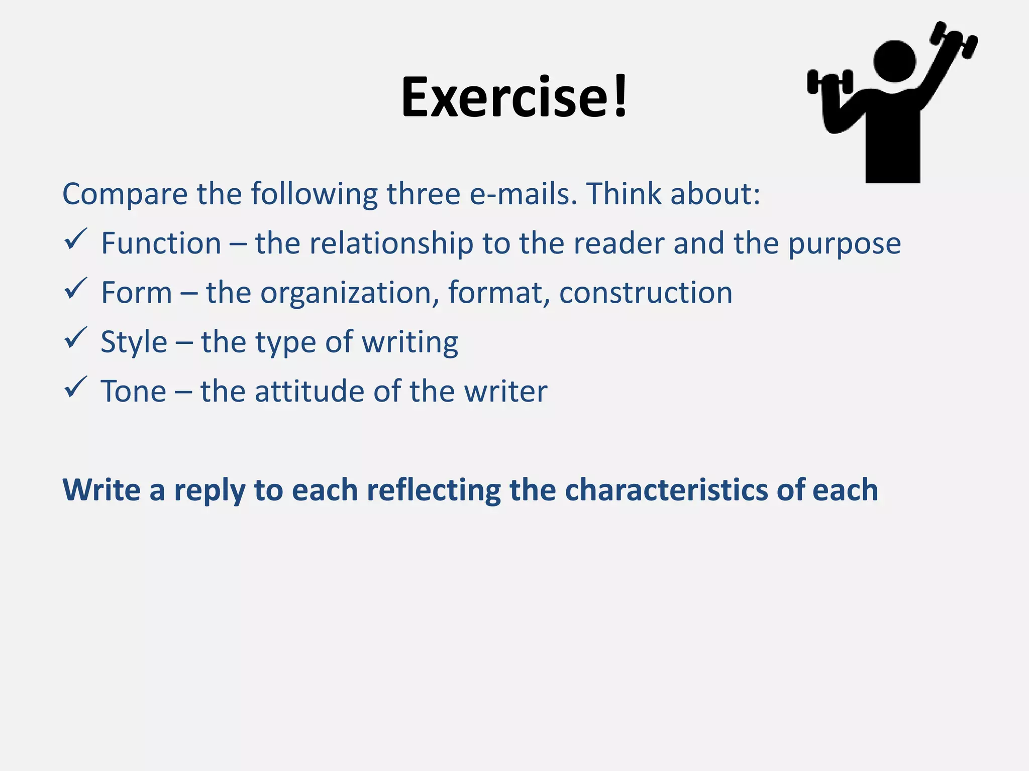 Exercise!
Compare the following three e-mails. Think about:
 Function – the relationship to the reader and the purpose
 Form – the organization, format, construction
 Style – the type of writing
 Tone – the attitude of the writer
Write a reply to each reflecting the characteristics of each
 
