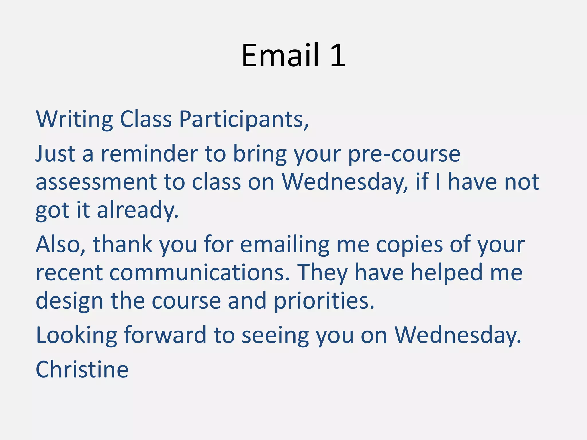 Email 1
Writing Class Participants,
Just a reminder to bring your pre-course
assessment to class on Wednesday, if I have not
got it already.
Also, thank you for emailing me copies of your
recent communications. They have helped me
design the course and priorities.
Looking forward to seeing you on Wednesday.
Christine
 