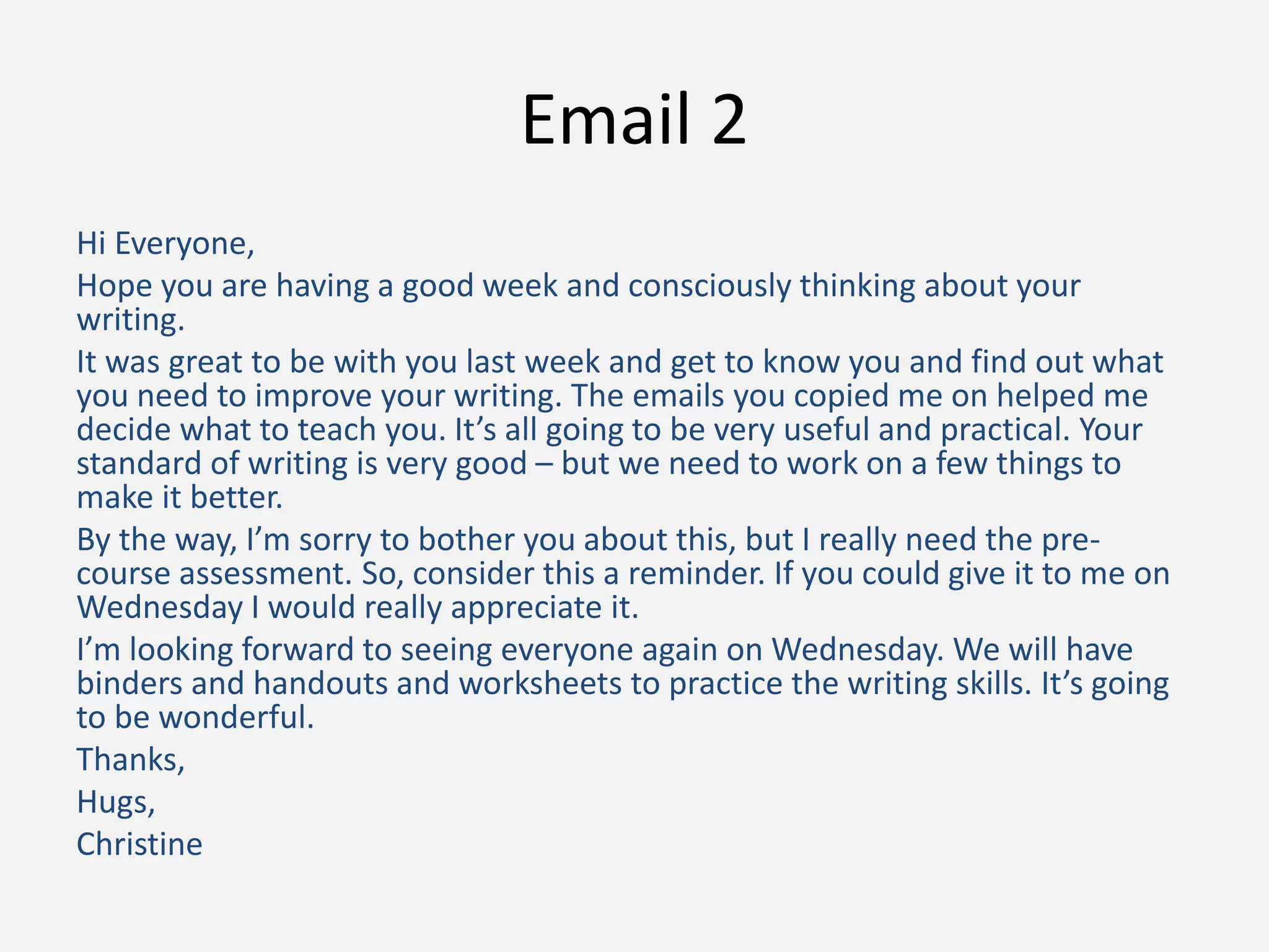 Email 2
Hi Everyone,
Hope you are having a good week and consciously thinking about your
writing.
It was great to be with you last week and get to know you and find out what
you need to improve your writing. The emails you copied me on helped me
decide what to teach you. It’s all going to be very useful and practical. Your
standard of writing is very good – but we need to work on a few things to
make it better.
By the way, I’m sorry to bother you about this, but I really need the pre-
course assessment. So, consider this a reminder. If you could give it to me on
Wednesday I would really appreciate it.
I’m looking forward to seeing everyone again on Wednesday. We will have
binders and handouts and worksheets to practice the writing skills. It’s going
to be wonderful.
Thanks,
Hugs,
Christine
 