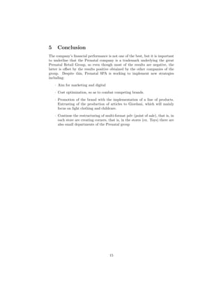 5 Conclusion
The company’s ﬁnancial performance is not one of the best, but it is important
to underline that the Prenatal company is a trademark underlying the great
Prenatal Retail Group, so even though most of the results are negative, the
latter is oﬀset by the results positive obtained by the other companies of the
group. Despite this, Prenatal SPA is working to implement new strategies
including:
· Aim for marketing and digital
· Cost optimization, so as to combat competing brands.
· Promotion of the brand with the implementation of a line of products.
Entrusting of the production of articles to Giordani, which will mainly
focus on light clothing and childcare.
· Continue the restructuring of multi-format pdv (point of sale), that is, in
each store are creating corners, that is, in the stores (ex. Toys) there are
also small departments of the Prenatal group
15
 